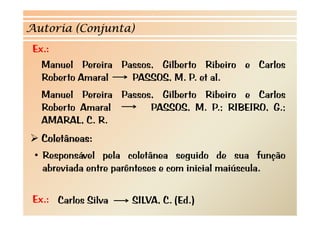 Autoria (Conjunta)
 Ex.:
   Manuel P i
   M     l Pereira P
                   Passos, Gilb t Rib i
                           Gilberto Ribeiro e C l
                                              Carlos
   Roberto Amaral    PASSOS, M. P. et al.
  Manuel Pereira Passos, Gilberto Ribeiro e Carlos
  Roberto Amaral       PASSOS, M. P.; RIBEIRO, G.;
  AMARAL, C. R.
   Coletâneas:
 • Responsável pela coletânea seguido de sua função
   abreviada entre parênteses e com inicial maiúscula.
    b     d                               l        l

 Ex.: Carlos Silva   SILVA, C. (Ed.)
 