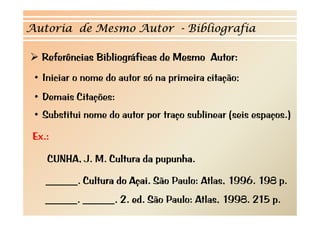 Autoria de Mesmo Autor - Bibliografia

   Referências Bibliográficas de Mesmo Autor:
                     g
 • Iniciar o nome do autor só na primeira citação;
 • Demais Citações:
 • S b tit i nome d autor por t
   Substitui      do t        traço sublinear ( i espaços.)
                                      bli     (seis       )

 Ex.:

    CUNHA, J. M. Cultura da pupunha.

    ______. Cultura do Açai. São Paulo: Atlas, 1996. 198 p.
    ______. ______. 2. ed. São Paulo: Atlas, 1998. 215 p.
 