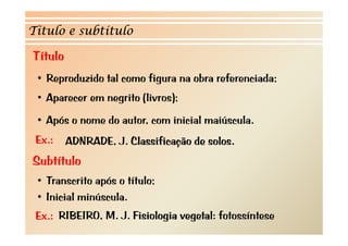Título e subtítulo

Título
 • Reproduzido tal como figura na obra referenciada;
 •A
  Aparecer em negrito (li
                  it (livros);
                            )
 • Após o nome do autor, com inicial maiúscula.
 Ex.:    ADNRADE, J. Classificação de solos.
Subtítulo
 •TTranscrito após o tít l
           it   ó título;
 • Inicial minúscula.
 Ex.: RIBEIRO, M. J. Fisiologia vegetal: fotossíntese
 