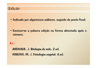 Edição


 • I d d por algarismos arábicos, seguido d ponto f l
   Indicado   l            b           d de       final;


 • Escreve-se a palavra edição na forma abreviada após o
   número.
    ú

 Ex.:
   ANDRADE, J.
   ANDRADE J Biologia do solo 2 ed
                         solo. 2.ed.
   RIBEIRO, M. J. Fisiologia vegetal. 4.ed.
 
