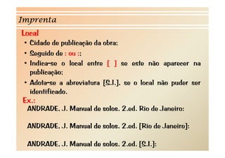 Imprenta
Local
 • Cidade de publicação da obra;
 • Seguido de : ou ;;
 • I di
   Indica-se o l l entre [ ] se este não aparecer na
                 local  t             t    ã
   publicação;
 • Adota-se a abreviatura [S.I.], se o local não puder ser
   identificado.
Ex.:
 ANDRADE, J. Manual de solos. 2.ed. Rio de Janeiro:

 ANDRADE, J. Manual de solos. 2.ed. [Rio de Janeiro]:

 ANDRADE, J. Manual de solos. 2.ed. [S.I.]:
 