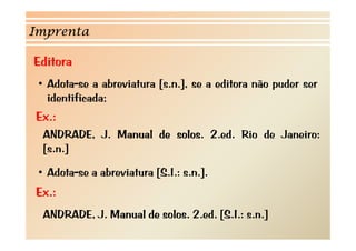 Imprenta

Editora
 • Adota-se a abreviatura [s.n.], se a editora não puder ser
   identificada;
Ex.:
  ANDRADE, J. Manual de solos. 2.ed. Rio de Janeiro:
  [ ]
  [s.n.]

 • Adota-se a abreviatura [S.I.: s.n.].
Ex.:
  ANDRADE, J. Manual d solos. 2 d [S I s.n.]
  ANDRADE J M      l de l 2.ed. [S.I.:     ]
 