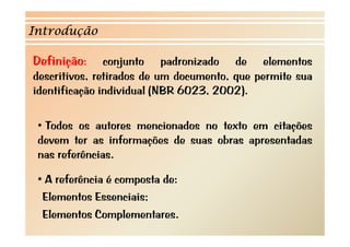 Introdução

Definição:
      ç        conjunto padronizado de elementos
                   j       p
descritivos, retirados de um documento, que permite sua
identificação individual (NBR 6023, 2002).
          ç              (               )

 • T d os autores mencionados no t t em citações
   Todos       t        i d        texto      it õ
 devem ter as informações de suas obras apresentadas
 nas referências.
       f ê i

 • A referência é composta de:
  Elementos Essenciais;
  Elementos Complementares.
 