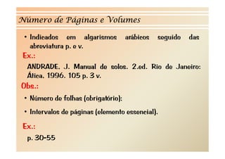Número de Páginas e Volumes

 • Indicados em algarismos           arábicos   seguido   das
   abreviatura p. e v.
    b
Ex.:
  ANDRADE, J. Manual de solos. 2.ed. Rio de Janeiro:
  Ática, 1996. 105 p. 3 v.
Obs.:
 • Número de folhas (obrigatório);
 • Intervalos de páginas (elemento essencial).
Ex.:
  p. 30-55
 