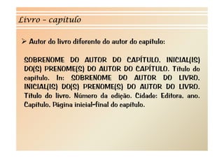 Livro – capítulo

  Autor do livro diferente do autor do capítulo:

 SOBRENOME DO AUTOR DO CAPÍTULO INICIAL(IS)
                                     CAPÍTULO,
 DO(S) PRENOME(S) DO AUTOR DO CAPÍTULO. Título do
 capítulo.
 capítulo In: SOBRENOME DO AUTOR DO LIVRO            LIVRO,
 INICIAL(IS) DO(S) PRENOME(S) DO AUTOR DO LIVRO.
 Título do livro Número da edição Cidade: Editora ano
            livro.              edição.        Editora, ano.
 Capítulo, Página inicial-final do capítulo.
 