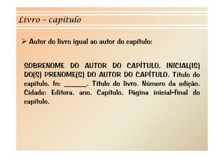 Livro – capítulo

  Autor do livro igual ao autor do capítulo:


 SOBRENOME DO AUTOR DO CAPÍTULO, INICIAL(IS)
 DO(S) PRENOME(S) DO AUTOR DO CAPÍTULO. Título do
 capítulo. In: ______. Título do livro. Número da edição.
 Cidade: Editora, ano. Capítulo, Página inicial-final do
 capítulo.
 
