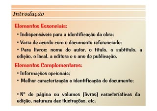 Introdução

Elementos Essenciais:
 • Indispensáveis para a identificação da obra;
 • Varia de acordo com o documento referenciado;
 • Para livros: nome do autor, o título, o subtítulo, a
 edição, o l l a editora e o ano d p bli ã
  di ã     local, dit r           de publicação.
Elementos Complementares:
             p
 • Informações opcionais;
 • Melhor caracterização e identificação do documento;

 • N° d página ou volumes (li
      de á i             l      (livros) características d
                                        )     t í ti     da
 edição, natureza das ilustrações, etc.
 