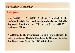 Periódico científico

Exemplos:

 • ALCARDE, J. C.; RODELLA, A. A. O equivalente de
 carbono d cálcio d corretivos d acidez d solo. S i ti
    b     de ál i dos     ti   da id do l Scientia
 Agrícola, Piracicaba, v. 53, n. 2/3, p. 204-210,
 maio/dez. 1996
    i /d 1996.


 • LOBATO, L. H. Organismos do solo em sistemas de
 cultivo orgânico. Revista Brasileira de Biologia do solo,
 Curitiba, v. 9, n. 5, p. 127-132, set. 2006.
 