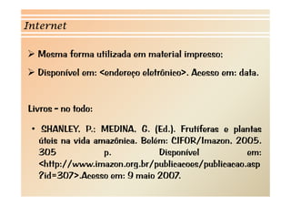 Internet

  Mesma forma utilizada em material impresso;
  Disponível em: <endereço eletrônico>. Acesso em: data.


Livros - no todo:

 • SHANLEY P MEDINA G (Ed ) F tíf
    SHANLEY, P.; MEDINA, G. (Ed.). Frutíferas e plantas
                                                  l t
   úteis na vida amazônica. Belém: CIFOR/Imazon, 2005.
   305             p.           Disponível
                                Di    í l           em:
   <http://www.imazon.org.br/publicacoes/publicacao.asp
   ?id=307>.Acesso em: 9 maio 2007
   ?id 307> A                i 2007.
 