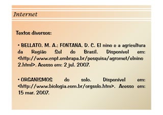 Internet


Textos diversos:
T t di

 • BELLATO M A FONTANA D C El nino e a agricultura
   BELLATO, M. A.; FONTANA, D. C.       i           i lt
 da    Região    Sul    do    Brasil.    Disponível    em:
 <http://www.cnpt.embrapa.br/pesquisa/agromet/elnino
 <htt //          t b        b/       i /        t/ l i
 2.html>. Acesso em: 2 jul. 2007.

 • ORGANISMOS       do     solo.     Disponível   em:
 <http://www.biologia.com.br/orgsolo.htm>. Acesso em:
 15 mar. 2007.
 