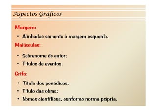 Aspectos Gráficos

Margem:
   g
 • Alinhadas somente à margem esquerda.
Maiúsculas:
M      l

 • Sobrenome do autor;
 • Títulos de eventos.
Grifo:
 • Título dos periódicos;
 • Título das obras;
 • Nomes científicos, conforme norma própria.
 