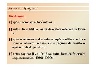 Aspectos Gráficos

Pontuação:
(;) após o nome do autor/autores;

(:) antes do subtítulo, antes da editora e depois do termo
   In;
(,) após o sobrenome dos autores, após a editora, entre o
   volume, número do fascículo e páginas da revista e,
   após o título do periódico;

(-) entre páginas (Ex.: 10-15) e, entre datas de fascículos
   seqüenciais (Ex.: 1998-1999);
 