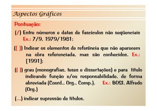 Aspectos Gráficos
Pontuação:
(/) Entre números e datas de f
 /)                          fascículos não seqüenciais
    Ex.: 7/9, 1979/1981;
([ ]) Indicar os elementos de referência que não aparecem
       na obra referenciada, mas são conhecidos. Ex.:
       [1991];
(( )) grau (
           (monografias, t
                   f     teses e d
                                 dissertações) e para t t l
                                       t     )        título
      indicando função e/ou responsabilidade, de forma
      abreviada (C
       b        (Coord., O
                         Org., C
                               Comp.). Ex.: BOSI, Alfredo
                                     )          OS    f
      (Org.)
(...) indicar supressão de títulos.
 