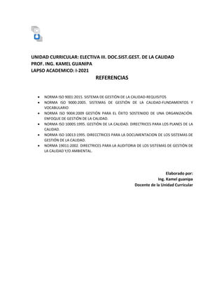 UNIDAD CURRICULAR: ELECTIVA III. DOC.SIST.GEST. DE LA CALIDAD
PROF. ING. KAMEL GUANIPA
LAPSO ACADEMICO: I-2021
REFERENCIAS
 NORMA ISO 9001:2015. SISTEMA DE GESTIÓN DE LA CALIDAD-REQUISITOS
 NORMA ISO 9000:2005. SISTEMAS DE GESTIÓN DE LA CALIDAD-FUNDAMENTOS Y
VOCABULARIO
 NORMA ISO 9004:2009 GESTIÓN PARA EL ÉXITO SOSTENIDO DE UNA ORGANIZACIÓN.
ENFOQUE DE GESTIÓN DE LA CALIDAD.
 NORMA ISO 10005:1995. GESTIÓN DE LA CALIDAD. DIRECTRICES PARA LOS PLANES DE LA
CALIDAD.
 NORMA ISO 10013:1995. DIRECCTRICES PARA LA DOCUMENTACION DE LOS SISTEMAS DE
GESTIÓN DE LA CALIDAD.
 NORMA 19011:2002. DIRECTRICES PARA LA AUDITORIA DE LOS SISTEMAS DE GESTIÓN DE
LA CALIDAD Y/O AMBIENTAL.
Elaborado por:
Ing. Kamel guanipa
Docente de la Unidad Curricular
 