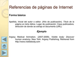 Referencias de páginas de Internet
Forma básica

Apellido, Inicial del autor o editor. (Año de publicación). Título de la
       página en letra itálica. Lugar de publicación: Casa publicadora.
       dirección de donde se extrajo el documento (URL)

                              Ejemplo

Argosy Medical Animation. (2007-2009). Visible body: Discover
      human anatomy. New York: Argosy Publishing. Retrieved from
      http://www.visiblebody.com
 