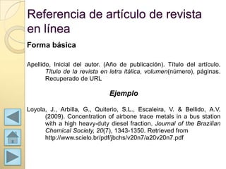 Referencia de artículo de revista
en línea
Forma básica

Apellido, Inicial del autor. (Año de publicación). Título del artículo.
       Título de la revista en letra itálica, volumen(número), páginas.
       Recuperado de URL

                              Ejemplo

Loyola, J., Arbilla, G., Quiterio, S.L., Escaleira, V. & Bellido, A.V.
      (2009). Concentration of airbone trace metals in a bus station
      with a high heavy-duty diesel fraction. Journal of the Brazilian
      Chemical Society, 20(7), 1343-1350. Retrieved from
      http://www.scielo.br/pdf/jbchs/v20n7/a20v20n7.pdf
 