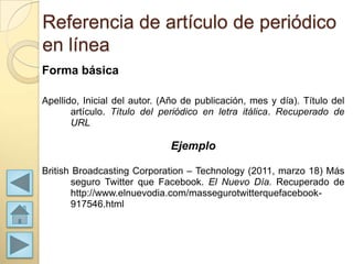 Referencia de artículo de periódico
en línea
Forma básica

Apellido, Inicial del autor. (Año de publicación, mes y día). Título del
       artículo. Título del periódico en letra itálica. Recuperado de
       URL

                              Ejemplo

British Broadcasting Corporation – Technology (2011, marzo 18) Más
       seguro Twitter que Facebook. El Nuevo Día. Recuperado de
       http://www.elnuevodia.com/massegurotwitterquefacebook-
       917546.html
 