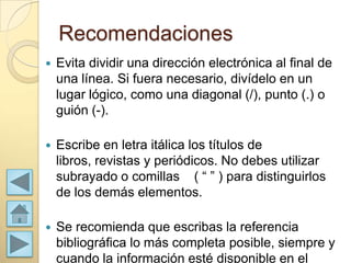 Recomendaciones
   Evita dividir una dirección electrónica al final de
    una línea. Si fuera necesario, divídelo en un
    lugar lógico, como una diagonal (/), punto (.) o
    guión (-).

   Escribe en letra itálica los títulos de
    libros, revistas y periódicos. No debes utilizar
    subrayado o comillas ( “ ” ) para distinguirlos
    de los demás elementos.

   Se recomienda que escribas la referencia
    bibliográfica lo más completa posible, siempre y
    cuando la información esté disponible en el
 