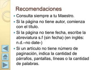 Recomendaciones
 Consulta siempre a tu Maestro.
 Si la página no tiene autor, comienza
  con el título.
 Si la página no tiene fecha, escribe la
  abreviatura s.f (sin fecha) (en inglés:
  n.d.–no date-)
 Si un artículo no tiene número de
  paginación, indica la cantidad de
  párrafos, pantallas, líneas o la cantidad
  de palabras.
 