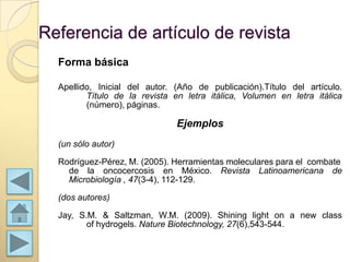 Referencia de artículo de revista
  Forma básica

  Apellido, Inicial del autor. (Año de publicación).Título del artículo.
         Título de la revista en letra itálica, Volumen en letra itálica
         (número), páginas.

                               Ejemplos
  (un sólo autor)

  Rodríguez-Pérez, M. (2005). Herramientas moleculares para el combate
    de la oncocercosis en México. Revista Latinoamericana de
    Microbiología , 47(3-4), 112-129.

  (dos autores)

  Jay, S.M. & Saltzman, W.M. (2009). Shining light on a new class
         of hydrogels. Nature Biotechnology, 27(6),543-544.
 