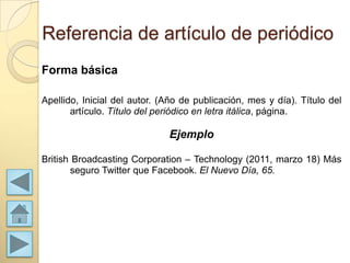 Referencia de artículo de periódico
Forma básica

Apellido, Inicial del autor. (Año de publicación, mes y día). Título del
       artículo. Título del periódico en letra itálica, página.

                              Ejemplo

British Broadcasting Corporation – Technology (2011, marzo 18) Más
       seguro Twitter que Facebook. El Nuevo Día, 65.
 