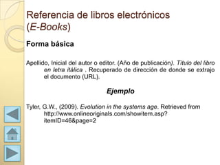 Referencia de libros electrónicos
(E-Books)
Forma básica

Apellido, Inicial del autor o editor. (Año de publicación). Título del libro
       en letra itálica . Recuperado de dirección de donde se extrajo
       el documento (URL).

                                Ejemplo

Tyler, G.W., (2009). Evolution in the systems age. Retrieved from
       http://www.onlineoriginals.com/showitem.asp?
       itemID=46&page=2
 