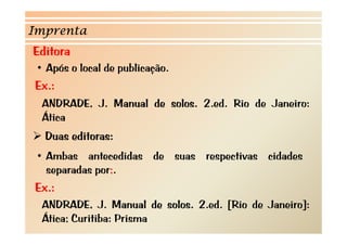 Imprenta 
Editora 
• Após o local de publicação 
publicação. 
Ex.: 
ANDRADE, J. Manual de solos. 2.ed. Rio de Janeiro: 
Ática 
¾ Duas editoras: 
• Ambas antecedidas de suas respectivas cidades 
separadas por;. 
Ex.: 
ANDRADE, J. Manual de solos. 2.ed. [Rio de Janeiro]: 
Ática; Curitiba: Prisma 
 