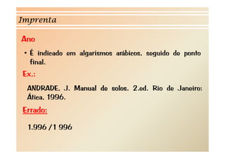 Imprenta 
Ano 
• É indicado em algarismos arábicos, seguido de ponto 
final 
Ex.: 
final. 
ANDRADE, J. Manual de solos. 2.ed. Rio de Janeiro: 
Ática Ática, 1996 
1996. 
Errado: 
1.996 /1 996 
 