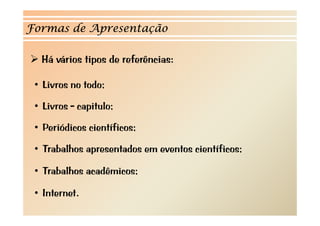 Formas de Apresentação 
¾¾ Há vários tipos de referências: 
• Livros no todo; 
• Livros - capitulo; 
• Periódicos científicos; 
• Trabalhos apresentados em eventos científicos; 
• Trabalhos acadêmicos; 
• Internet. 
 