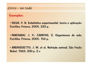 Livro – no todo 
Exemplos: 
• SILVA, P. B. Estatística experimental: teoria e aplicação. 
Curitiba: Prisma, 2005. 332 p. 
• MACHADO, J. P.; CAMPOS, S. Organismos do solo. 
Curitiba: Prisma, 2005. 156 p. 
•• ANDRIGUETTO, J. M. et al. Nutrição animal. São Paulo: 
Nobel, 1983. 390 p. 2 v 
 