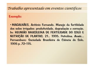 Trabalho apresentado em eventos científicos 
Exemplo: 
• MAGALHÃES, Antônio Fernando. Manejo da fertilidade 
dos solos irrigados: produtividade, degradação e correção. 
In: REUNIÃO BRASILEIRA DE FERTILIDADE DO SOLO E 
NUTRIÇÃO DE PLANTAS, 21., 1995, Petrolina. Anais... 
Pernambuco: Sociedade Brasileira de Ciência do Solo, 
1995 p. 72-115. 
 