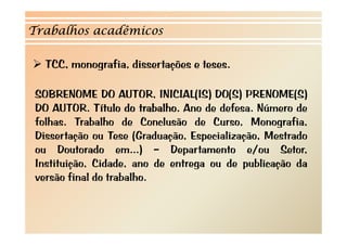 Trabalhos acadêmicos 
¾ TCC, monografia, dissertações e teses. 
SOBRENOME DO AUTOR INICIAL(IS) DO(S) PRENOME(S) 
AUTOR, DO AUTOR. Título do trabalho. Ano de defesa. Número de 
folhas. Trabalho de Conclusão de Curso, Monografia, 
Dissertação ou Tese (Graduação, Especialização, Mestrado 
ou Doutorado em...) –– Departamento e/ou Setor, 
Instituição, Cidade, ano de entrega ou de publicação da 
versão final do trabalho. 
 
