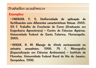 Trabalhos acadêmicos 
Exemplos: 
•• PADILHA, C. S. Uniformidade de aplicação de 
fertilizantes com diferentes características físicas. 2005. 
83 f. Trabalho de Conclusão de Curso (Graduação em 
Engenharia Agronômica) – Centro de Ciências Agrárias, 
Universidade Federal de Santa Catarina, Florianópolis, 
2005. 
• ROQUE, R. M. Manejo de Virola surinamensis no 
estuário amazônico. 1998. 75 f. Monografia 
(Especialização em Ciências Ambientais) – Instituto de 
Florestas, Universidade Federal Rural do Rio de Janeiro, 
Seropédica, 1998. 
 
