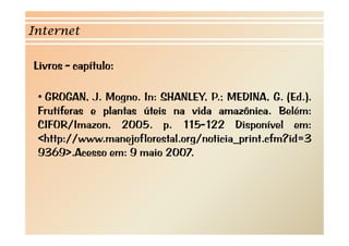 Internet 
Livros - capítulo: 
•• GROGAN, J. Mogno. In: SHANLEY, P.; MEDINA, G. (Ed.). 
Frutíferas e plantas úteis na vida amazônica. Belém: 
CIFOR/Imazon, 2005. p. 115-122 Disponível em: 
<http://www.manejoflorestal.org/noticia_print.cfm?id=3 
9369>.Acesso em: 9 maio 2007. 
 