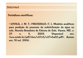 Internet 
Periódicos científicos: 
• LOYOLA, J. M. T.; PREVEDELLO, C. L. Modelos analíticos 
para predição do processo da redistribuição da água no 
solo. Revista Brasileira de Ciência do Solo, Viçosa, MG, v. 
27, n. 5, 2003. Disponível em: 
<ww.scielo.br/pdf/rbcs/v27n5/v27n5a02.pdf>. Acesso 
em: 10 set. 2006. 
 