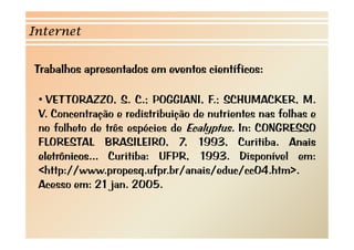 Internet 
Trabalhos apresentados em eventos científicos: 
• VETTORAZZO, S. C.; POGGIANI, F.; SCHUMACKER, M. 
V. Concentração e redistribuição de nutrientes nas folhas e 
no folheto de três espécies de Ecalyptus. In: CONGRESSO 
FLORESTAL BRASILEIRO, 7, 1993, Curitiba. Anais 
eletrônicos... Curitiba: UFPR, 1993. Disponível em: 
<http://www.propesq.ufpr.br/anais/educ/cc04.htm>. 
Acesso em: 21 jan. 2005. 
 