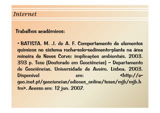 Internet 
Trabalhos acadêmicos: 
•• BATISTA, M. J. de A. F. Comportamento de elementos 
químicos no sistema rocha-solo-sedimento-planta na área 
mineira de Neves Corvo: implicações ambientais. 2003. 
393 p. Tese (Doutorado em Geociências) – Departamento 
de Geociências, Universidade de Aveiro, Lisboa, 2003. 
Disponível em: <http://e-geo. 
inet.pt/geociencias/edicoes_online/teses/mjb/mjb.h 
tm>. Acesso em: 12 jun. 2007. 
 