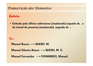 Transcrição dos Elementos 
Autoria 
• Entrada pelo último sobrenome (maiúsculo) seguido de , e 
da inicial do prenome (maiúsculo), seguida de .; 
Ex.: 
Manuel Bueno BUENO, M. 
Manuel Silveira Bueno BUENO, M. S. 
Manuel Fernandes FERNANDES, Manuel. 
 