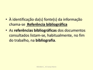 • À identificação da(s) fonte(s) da informação
chama-se Referência bibliográfica
• As referências bibliográficas dos documentos
consultados listam-se, habitualmente, no fim
do trabalho, na bibliografia.
BiblioBeiriz _ AE Campo Aberto
 