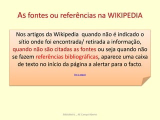 As fontes ou referências na WIKIPEDIA
Nos artigos da Wikipedia quando não é indicado o
sítio onde foi encontrada/ retirada a informação,
quando não são citadas as fontes ou seja quando não
se fazem referências bibliográficas, aparece uma caixa
de texto no início da página a alertar para o facto.
Ver a seguir
BiblioBeiriz _ AE Campo Aberto
 