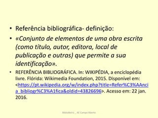 • Referência bibliográfica- definição:
• «Conjunto de elementos de uma obra escrita
(como título, autor, editora, local de
publicação e outras) que permite a sua
identificação».
• REFERÊNCIA BIBLIOGRÁFICA. In: WIKIPÉDIA, a enciclopédia
livre. Flórida: Wikimedia Foundation, 2015. Disponível em:
<https://pt.wikipedia.org/w/index.php?title=Refer%C3%AAnci
a_bibliogr%C3%A1fica&oldid=43826696>. Acesso em: 22 jan.
2016.
BiblioBeiriz _ AE Campo Aberto
 