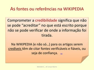 As fontes ou referências na WIKIPEDIA
Comprometer a credibilidade significa que não
se pode “acreditar” no que está escrito porque
não se pode verificar de onde a informação foi
tirada.
Na WIKIPEDIA (e não só…) para os artigos serem
credíveis têm de citar fontes verificáveis e fiáveis, ou
seja de confiança. Ver
BiblioBeiriz _ AE Campo Aberto
 