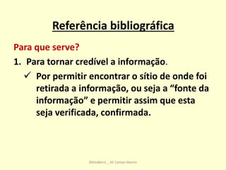 Referência bibliográfica
Para que serve?
1. Para tornar credível a informação.
 Por permitir encontrar o sítio de onde foi
retirada a informação, ou seja a “fonte da
informação” e permitir assim que esta
seja verificada, confirmada.
BiblioBeiriz _ AE Campo Aberto
 