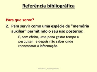 Referência bibliográfica
Para que serve?
2. Para servir como uma espécie de "memória
auxiliar" permitindo o seu uso posterior.
É, com efeito, uma pena gastar tempo a
pesquisar e depois não saber onde
reencontrar a informação.
BiblioBeiriz _ AE Campo Aberto
 
