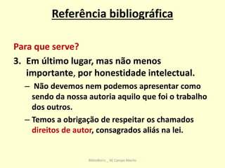 Referência bibliográfica
Para que serve?
3. Em último lugar, mas não menos
importante, por honestidade intelectual.
– Não devemos nem podemos apresentar como
sendo da nossa autoria aquilo que foi o trabalho
dos outros.
– Temos a obrigação de respeitar os chamados
direitos de autor, consagrados aliás na lei.
BiblioBeiriz _ AE Campo Aberto
 