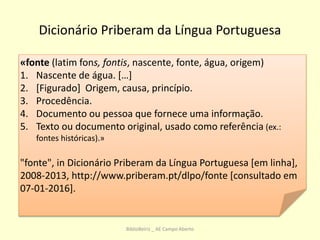 Dicionário Priberam da Língua Portuguesa
«fonte (latim fons, fontis, nascente, fonte, água, origem)
1. Nascente de água. […]
2. [Figurado] Origem, causa, princípio.
3. Procedência.
4. Documento ou pessoa que fornece uma informação.
5. Texto ou documento original, usado como referência (ex.:
fontes históricas).»
"fonte", in Dicionário Priberam da Língua Portuguesa [em linha],
2008-2013, http://www.priberam.pt/dlpo/fonte [consultado em
07-01-2016].
BiblioBeiriz _ AE Campo Aberto
 