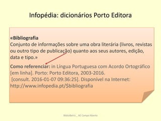 Infopédia: dicionários Porto Editora
«Bibliografia
Conjunto de informações sobre uma obra literária (livros, revistas
ou outro tipo de publicação) quanto aos seus autores, edição,
data e tipo.»
Como referenciar: in Língua Portuguesa com Acordo Ortográfico
[em linha]. Porto: Porto Editora, 2003-2016.
[consult. 2016-01-07 09:36:25]. Disponível na Internet:
http://www.infopedia.pt/$bibliografia
BiblioBeiriz _ AE Campo Aberto
 