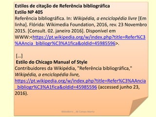 As fontes ou referências na WIKIPEDIA
Estilos de citação de Referência bibliográfica
Estilo NP 405
Referência bibliográfica. In: Wikipédia, a enciclopédia livre [Em
linha]. Flórida: Wikimedia Foundation, 2016, rev. 23 Novembro
2015. [Consult. 02. janeiro 2016]. Disponível em
WWW:<https://pt.wikipedia.org/w/index.php?title=Refer%C3
%AAncia_bibliogr%C3%A1fica&oldid=45985596>.
[…]
Estilo do Chicago Manual of Style
Contribuidores da Wikipédia, "Referência bibliográfica,"
Wikipédia, a enciclopédia livre,
https://pt.wikipedia.org/w/index.php?title=Refer%C3%AAncia
_bibliogr%C3%A1fica&oldid=45985596 (accessed junho 23,
2016).
BiblioBeiriz _ AE Campo Aberto
 