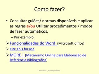 Como fazer?
• Consultar guiões/ normas disponíveis e aplicar
as regras e/ou Utilizar procedimentos / modos
de fazer automáticos.
– Por exemplo:
Funcionalidades do Word (Microsoft office)
 Cite This for Me
MORE | (Mecanismo Online para Elaboração de
Referência Bibliográfica)
BiblioBeiriz _ AE Campo Aberto
 