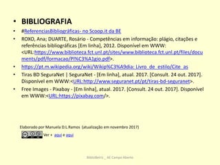 • BIBLIOGRAFIA
• #ReferenciasBibliográficas- no Scoop.it da BE
• ROXO, Ana; DUARTE, Rosário - Competências em informação: plágio, citações e
referências bibliográficas [Em linha], 2012. Disponível em WWW:
<URL:https://www.biblioteca.fct.unl.pt/sites/www.biblioteca.fct.unl.pt/files/docu
ments/pdf/formacao/Pl%C3%A1gio.pdf>.
• https://pt.m.wikipedia.org/wiki/Wikip%C3%A9dia: Livro_de_estilo/Cite_as
• Tiras BD SeguraNet | SeguraNet - [Em linha], atual. 2017. [Consult. 24 out. 2017].
Disponível em WWW:<URL:http://www.seguranet.pt/pt/tiras-bd-seguranet>.
• Free Images - Pixabay - [Em linha], atual. 2017. [Consult. 24 out. 2017]. Disponível
em WWW:<URL:https://pixabay.com/>.
Elaborado por Manuela D.L.Ramos (atualização em novembro 2017)
Ver + aqui e aqui
BiblioBeiriz _ AE Campo Aberto
 